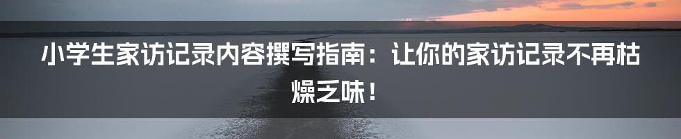 小学生家访记录内容撰写指南:让你的家访记录不再枯燥乏味!