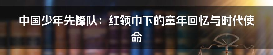 中国少年先锋队：红领巾下的童年回忆与时代使命