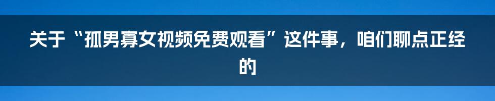 关于“孤男寡女视频免费观看”这件事，咱们聊点正经的
