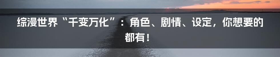 综漫世界“千变万化”:角色、剧情、设定,你想要的都有!