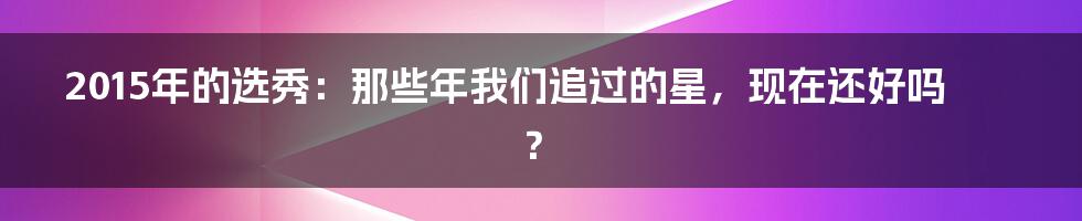 2015年的选秀：那些年我们追过的星，现在还好吗？