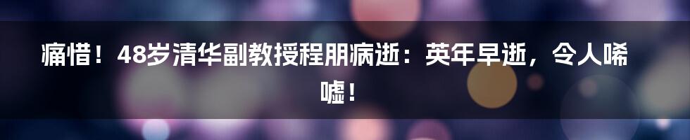 痛惜！48岁清华副教授程朋病逝：英年早逝，令人唏嘘！