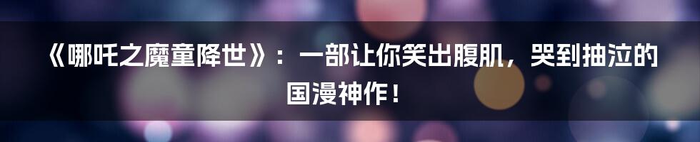 《哪吒之魔童降世》：一部让你笑出腹肌，哭到抽泣的国漫神作！