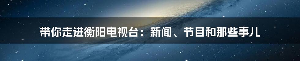 带你走进衡阳电视台:新闻、节目和那些事儿