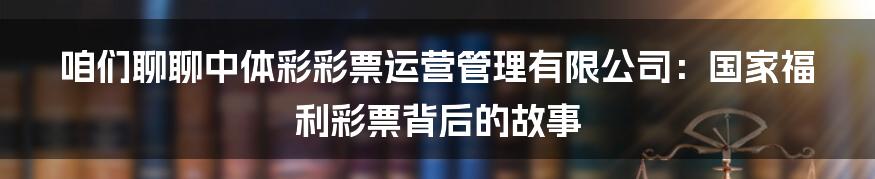 咱们聊聊中体彩彩票运营管理有限公司:国家福利彩票背后的故事
