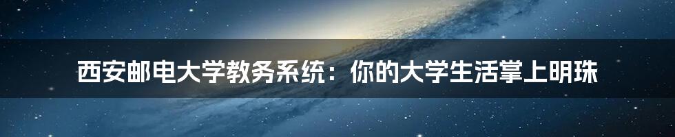 西安邮电大学教务系统:你的大学生活掌上明珠