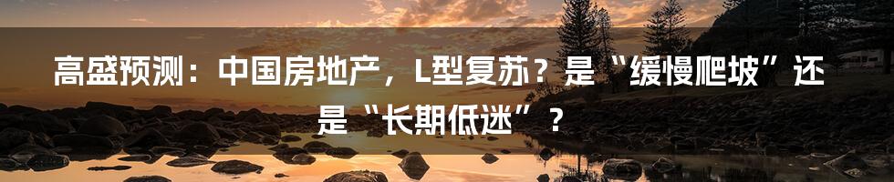 高盛预测:中国房地产,L型复苏?是“缓慢爬坡”还是“长期低迷”?