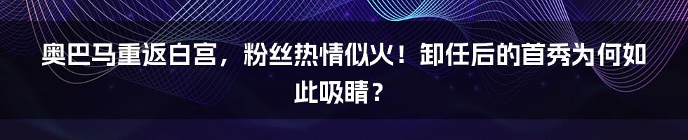 奥巴马重返白宫,粉丝热情似火!卸任后的首秀为何如此吸睛?