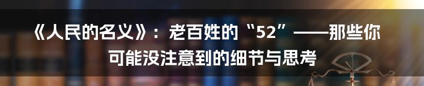 《人民的名义》：老百姓的“52”——那些你可能没注意到的细节与思考