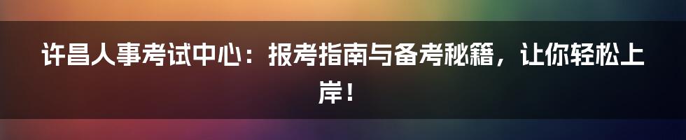许昌人事考试中心：报考指南与备考秘籍，让你轻松上岸！