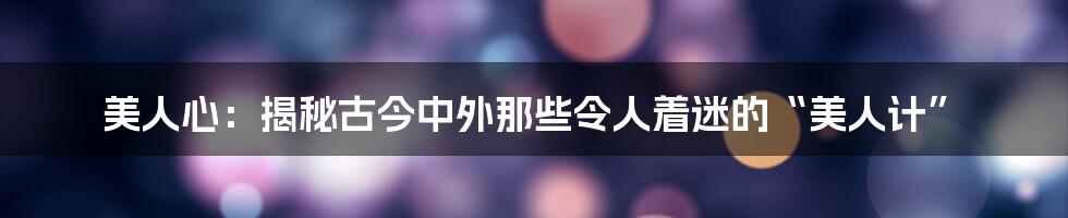 美人心：揭秘古今中外那些令人着迷的“美人计”