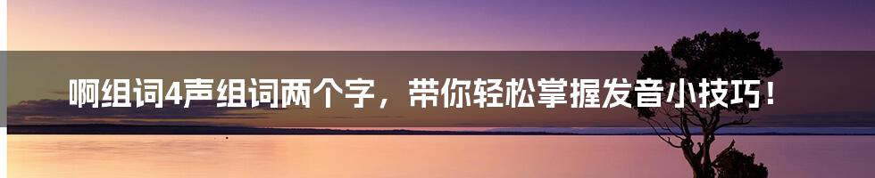 啊组词4声组词两个字,带你轻松掌握发音小技巧!