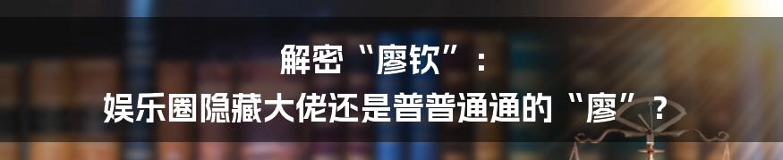 解密“廖钦”： 娱乐圈隐藏大佬还是普普通通的“廖”？