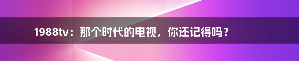 1988tv：那个时代的电视，你还记得吗？