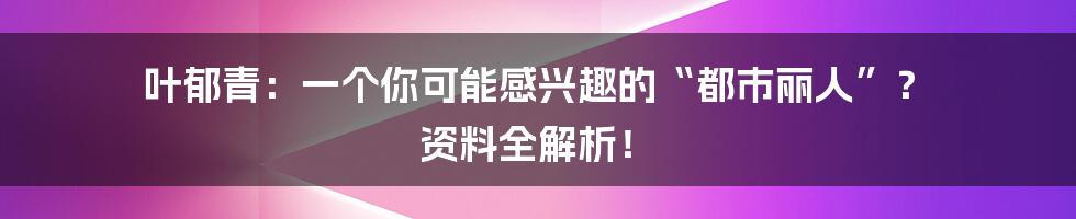 叶郁青：一个你可能感兴趣的“都市丽人”？ 资料全解析！