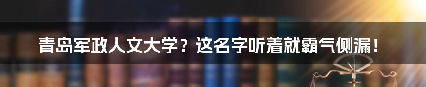 青岛军政人文大学？这名字听着就霸气侧漏！