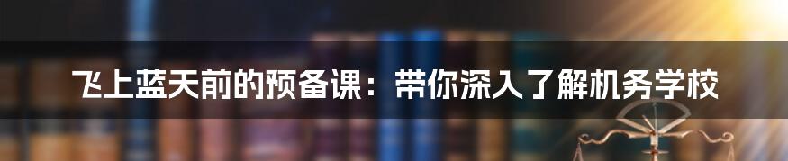 飞上蓝天前的预备课:带你深入了解机务学校