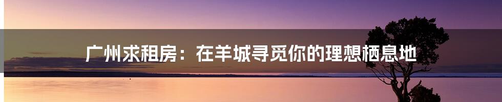广州求租房:在羊城寻觅你的理想栖息地