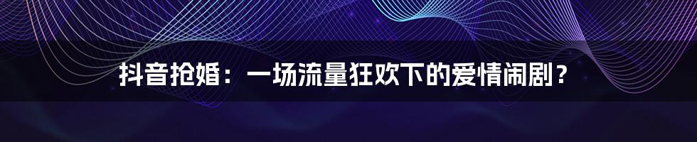 抖音抢婚:一场流量狂欢下的爱情闹剧?