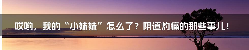 哎哟，我的“小妹妹”怎么了？阴道灼痛的那些事儿！