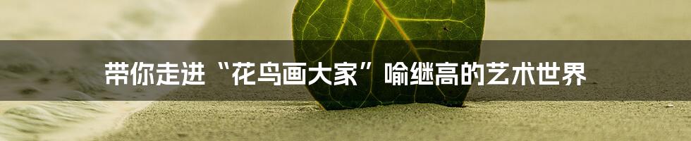 带你走进“花鸟画大家”喻继高的艺术世界