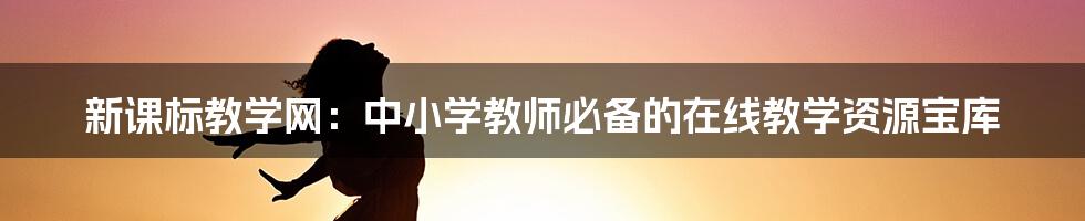 新课标教学网:中小学教师必备的在线教学资源宝库