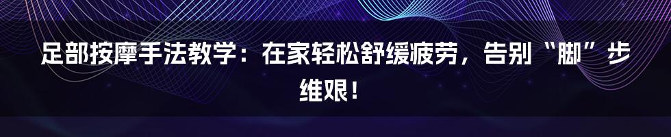 足部按摩手法教学:在家轻松舒缓疲劳,告别“脚”步维艰!