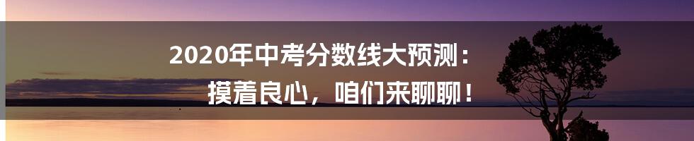 2020年中考分数线大预测： 摸着良心，咱们来聊聊！