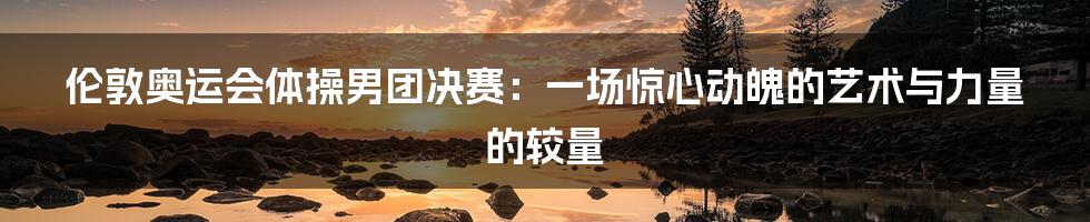 伦敦奥运会体操男团决赛:一场惊心动魄的艺术与力量的较量