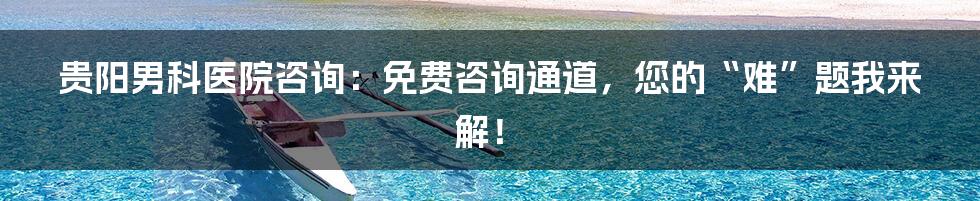 贵阳男科医院咨询:免费咨询通道,您的“难”题我来解!