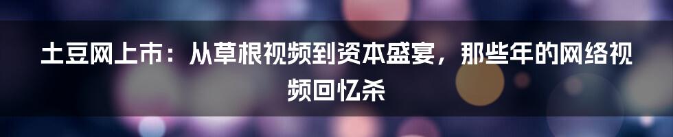 土豆网上市：从草根视频到资本盛宴，那些年的网络视频回忆杀