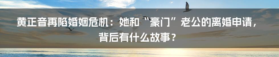 黄正音再陷婚姻危机:她和“豪门”老公的离婚申请,背后有什么故事?