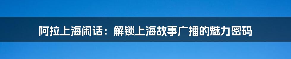阿拉上海闲话:解锁上海故事广播的魅力密码