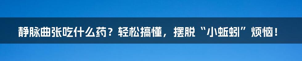 静脉曲张吃什么药？轻松搞懂，摆脱“小蚯蚓”烦恼！