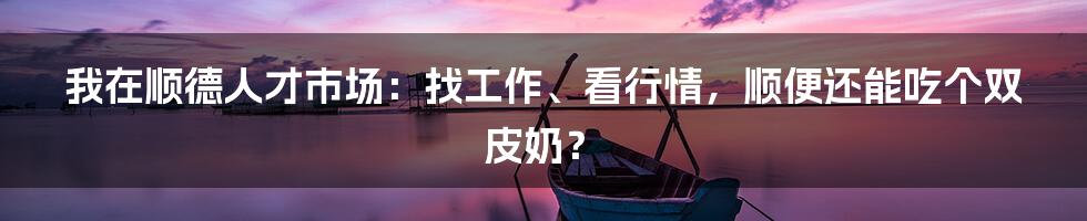 我在顺德人才市场：找工作、看行情，顺便还能吃个双皮奶？