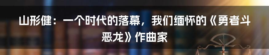 山形健:一个时代的落幕,我们缅怀的《勇者斗恶龙》作曲家