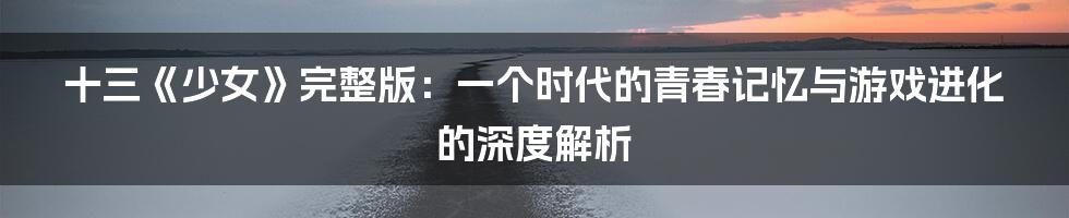 十三《少女》完整版：一个时代的青春记忆与游戏进化的深度解析