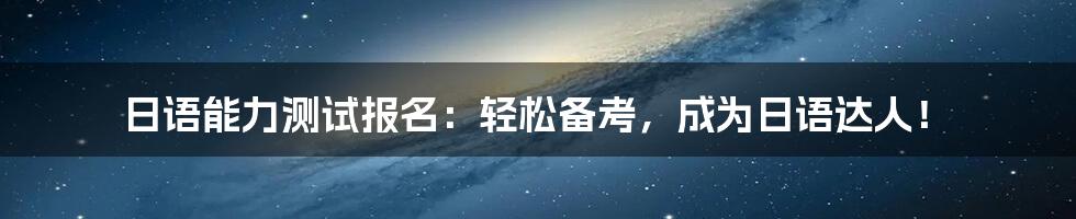 日语能力测试报名:轻松备考,成为日语达人!