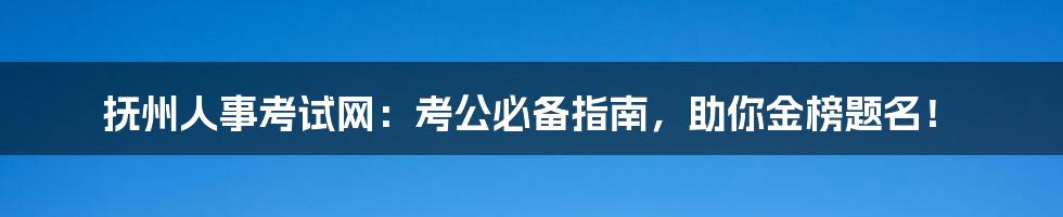 抚州人事考试网:考公必备指南,助你金榜题名!