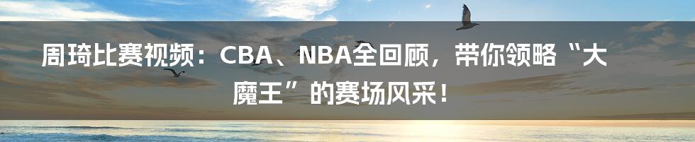 周琦比赛视频:CBA、NBA全回顾,带你领略“大魔王”的赛场风采!