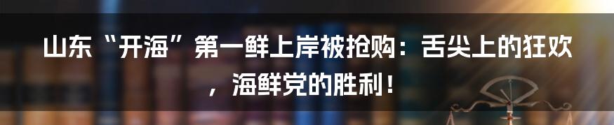 山东“开海”第一鲜上岸被抢购：舌尖上的狂欢，海鲜党的胜利！