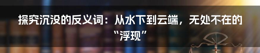 探究沉没的反义词:从水下到云端,无处不在的“浮现”