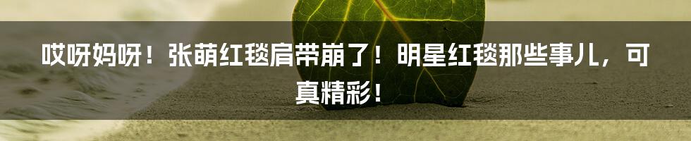 哎呀妈呀！张萌红毯肩带崩了！明星红毯那些事儿，可真精彩！