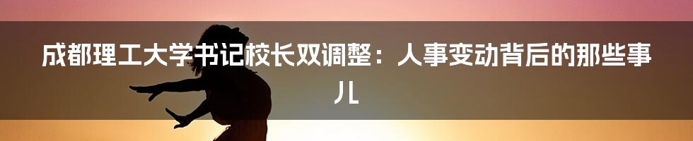 成都理工大学书记校长双调整：人事变动背后的那些事儿