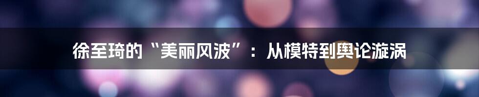 徐至琦的“美丽风波”：从模特到舆论漩涡