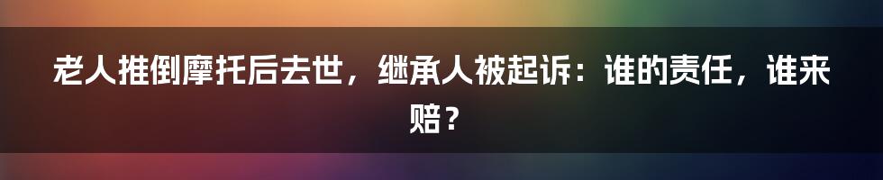 老人推倒摩托后去世,继承人被起诉:谁的责任,谁来赔?