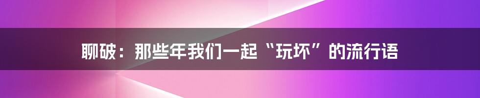 聊破：那些年我们一起“玩坏”的流行语