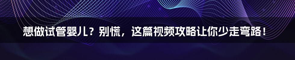 想做试管婴儿？别慌，这篇视频攻略让你少走弯路！
