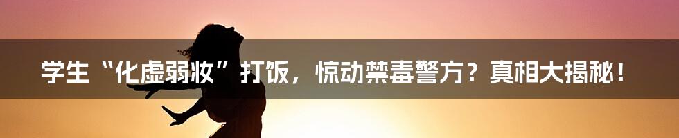 学生“化虚弱妆”打饭，惊动禁毒警方？真相大揭秘！