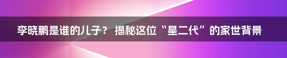 李晓鹏是谁的儿子? 揭秘这位“星二代”的家世背景